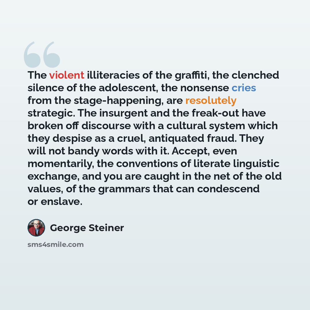 “The violent illiteracies of the graffiti, the clenched silence of the adolescent, the nonsense cries from the stage-happening, are resolutely strategic. The insurgent and the freak-out have broken off discourse with a cultural system which they despise as a cruel, antiquated fraud. They will not…” quote by George Steiner