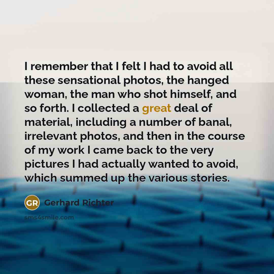 “I remember that I felt I had to avoid all these sensational photos, the hanged woman, the man who shot himself, and so forth. I collected a great deal of material, including a number of banal, irrelevant photos, and then in the course of my work I came back to the very pictures I had actually…” quote by Gerhard Richter