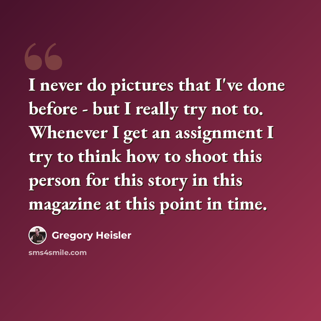 “I never do pictures that I've done before - but I really try not to. Whenever I get an assignment I try to think how to shoot this person for this story in this magazine at this point in time.” quote by Gregory Heisler