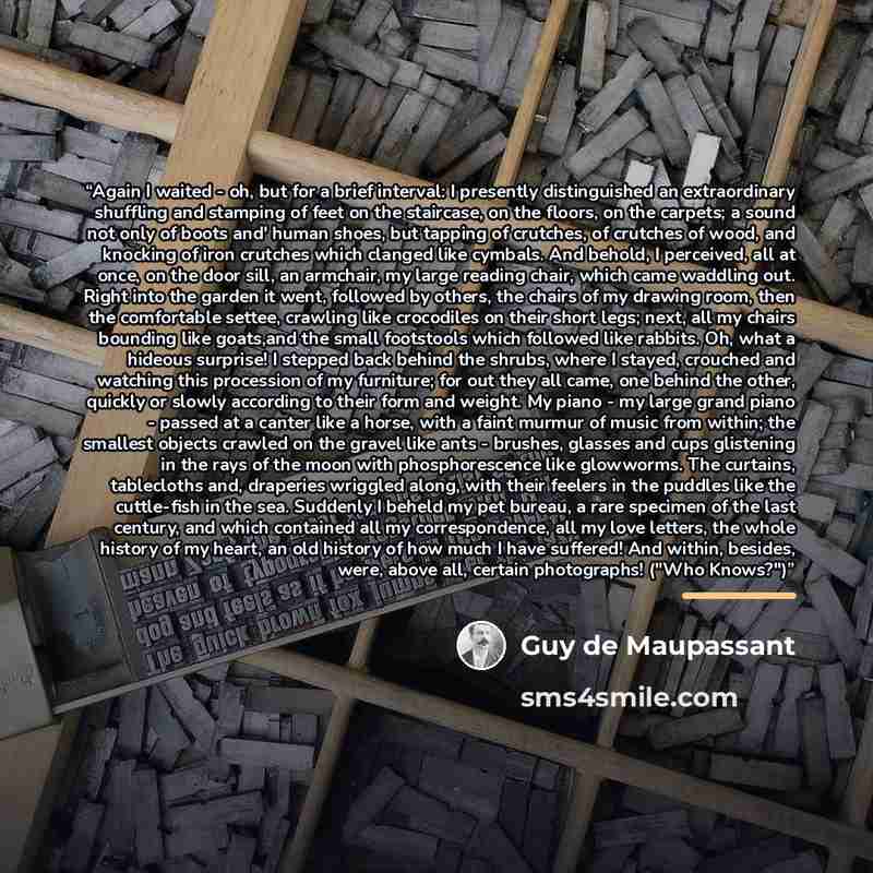 “Again I waited - oh, but for a brief interval: I presently distinguished an extraordinary shuffling and stamping of feet on the staircase, on the floors, on the carpets; a sound not only of boots and' human shoes, but tapping of crutches, of crutches of wood, and knocking of iron crutches which…” quote by Guy de Maupassant