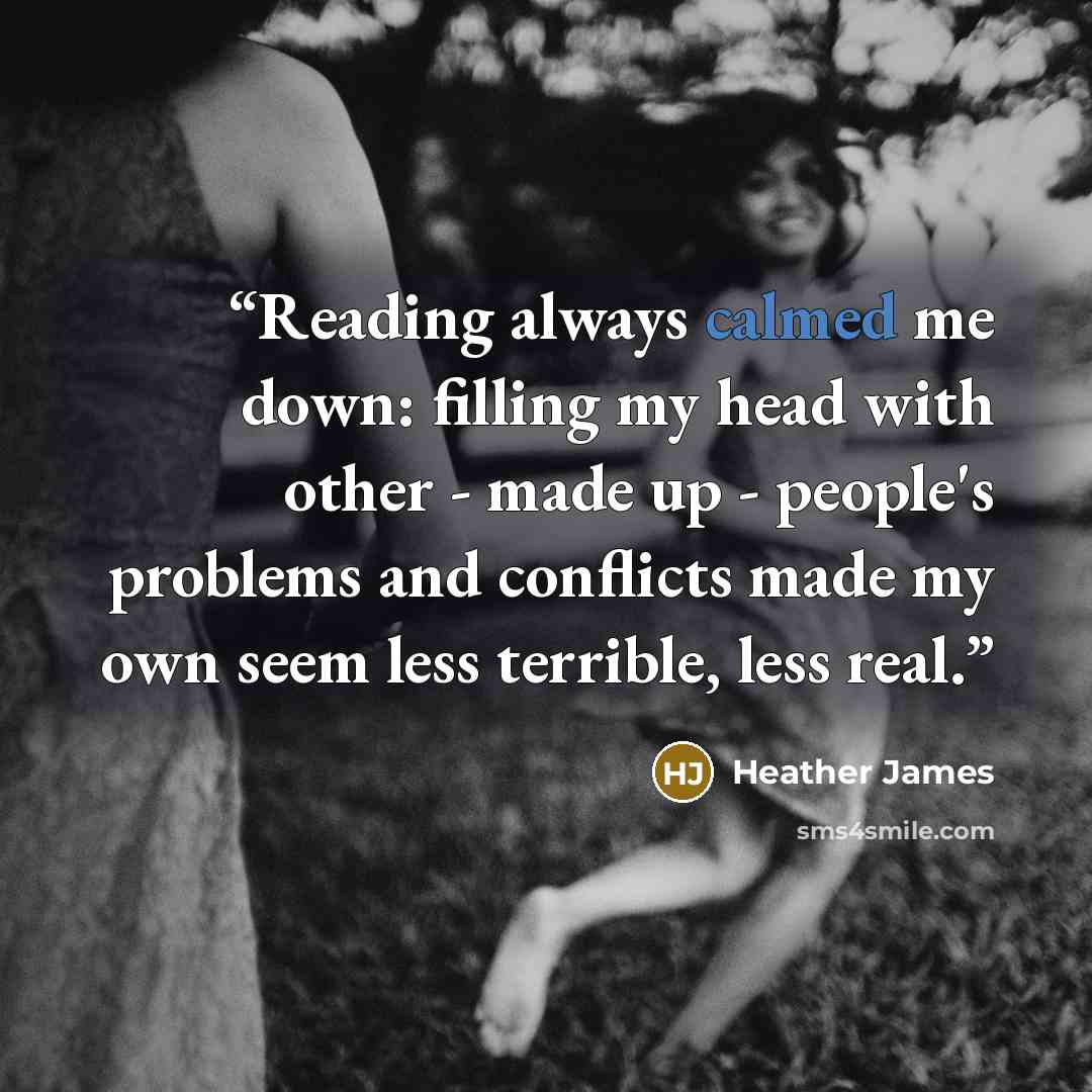 “Reading always calmed me down: filling my head with other - made up - people's problems and conflicts made my own seem less terrible, less real.” quote by Heather James