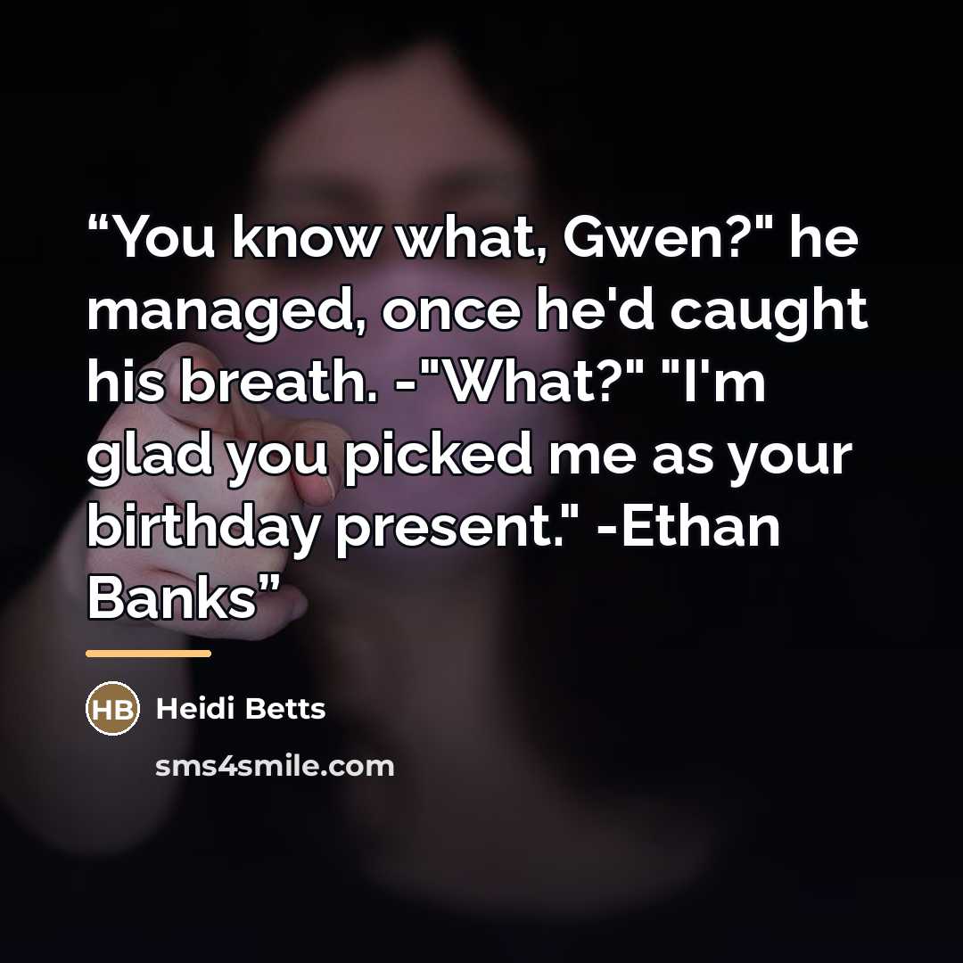 “You know what, Gwen?" he managed, once he'd caught his breath. -"What?" "I'm glad you picked me as your birthday present." -Ethan Banks” quote by Heidi Betts