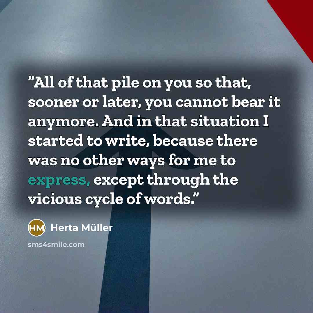 “All of that pile on you so that, sooner or later, you cannot bear it anymore. And in that situation I started to write, because there was no other ways for me to express, except through the vicious cycle of words.” quote by Herta Müller