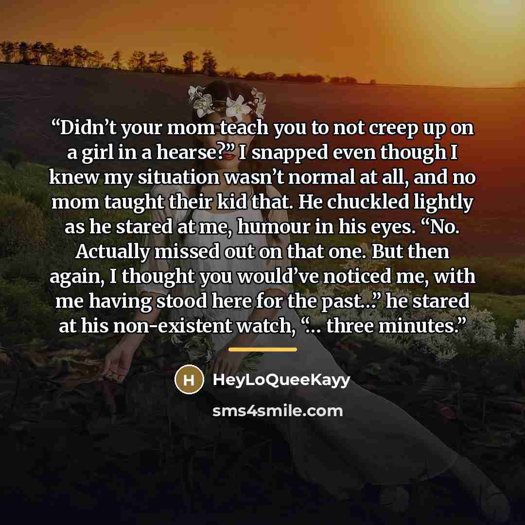“Didn’t your mom teach you to not creep up on a girl in a hearse?” I snapped even though I knew my situation wasn’t normal at all, and no mom taught their kid that. He chuckled lightly as he stared at me, humour in his eyes. “No. Actually missed out on that one. But then again, I thought you…” quote by HeyLoQueeKayy