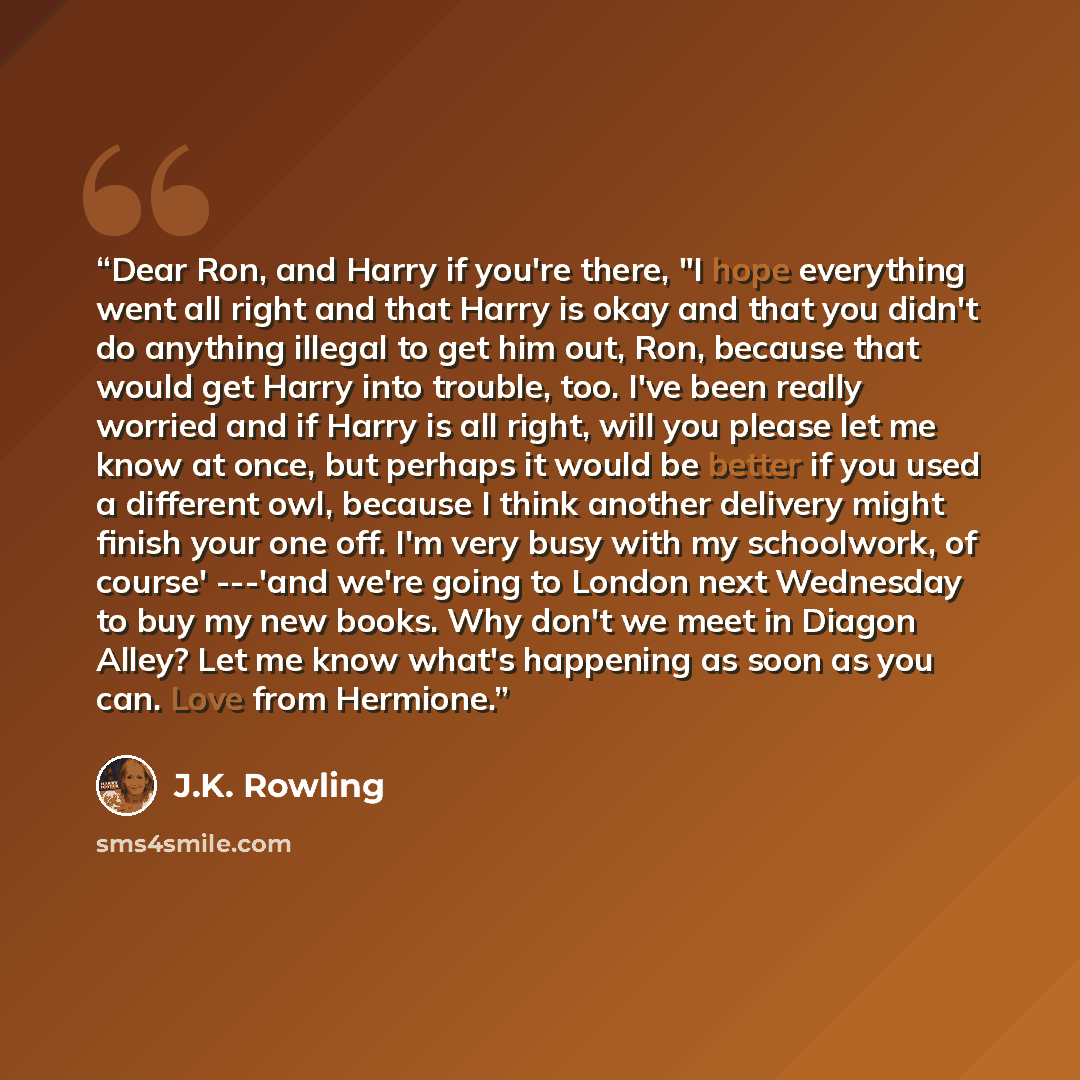 “Dear Ron, and Harry if you're there, "I hope everything went all right and that Harry is okay and that you didn't do anything illegal to get him out, Ron, because that would get Harry into trouble, too. I've been really worried and if Harry is all right, will you please let me know at once, but…” quote by J.K. Rowling