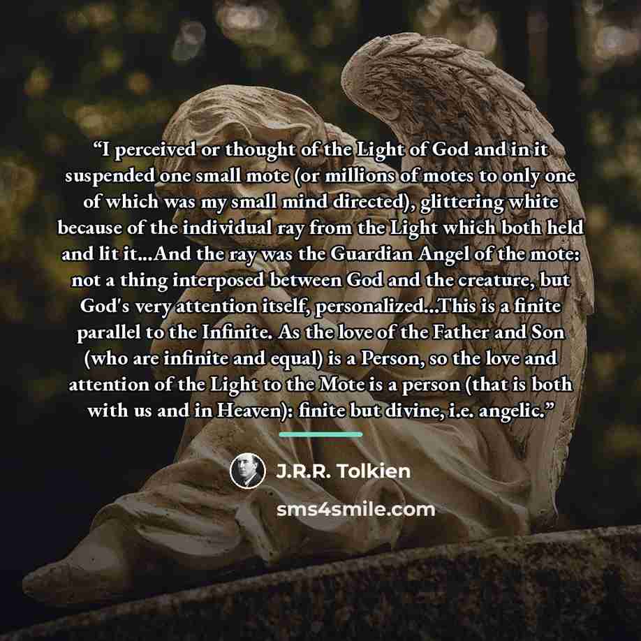 “I perceived or thought of the Light of God and in it suspended one small mote (or millions of motes to only one of which was my small mind directed), glittering white because of the individual ray from the Light which both held and lit it...And the ray was the Guardian Angel of the mote: not a…” quote by J.R.R. Tolkien