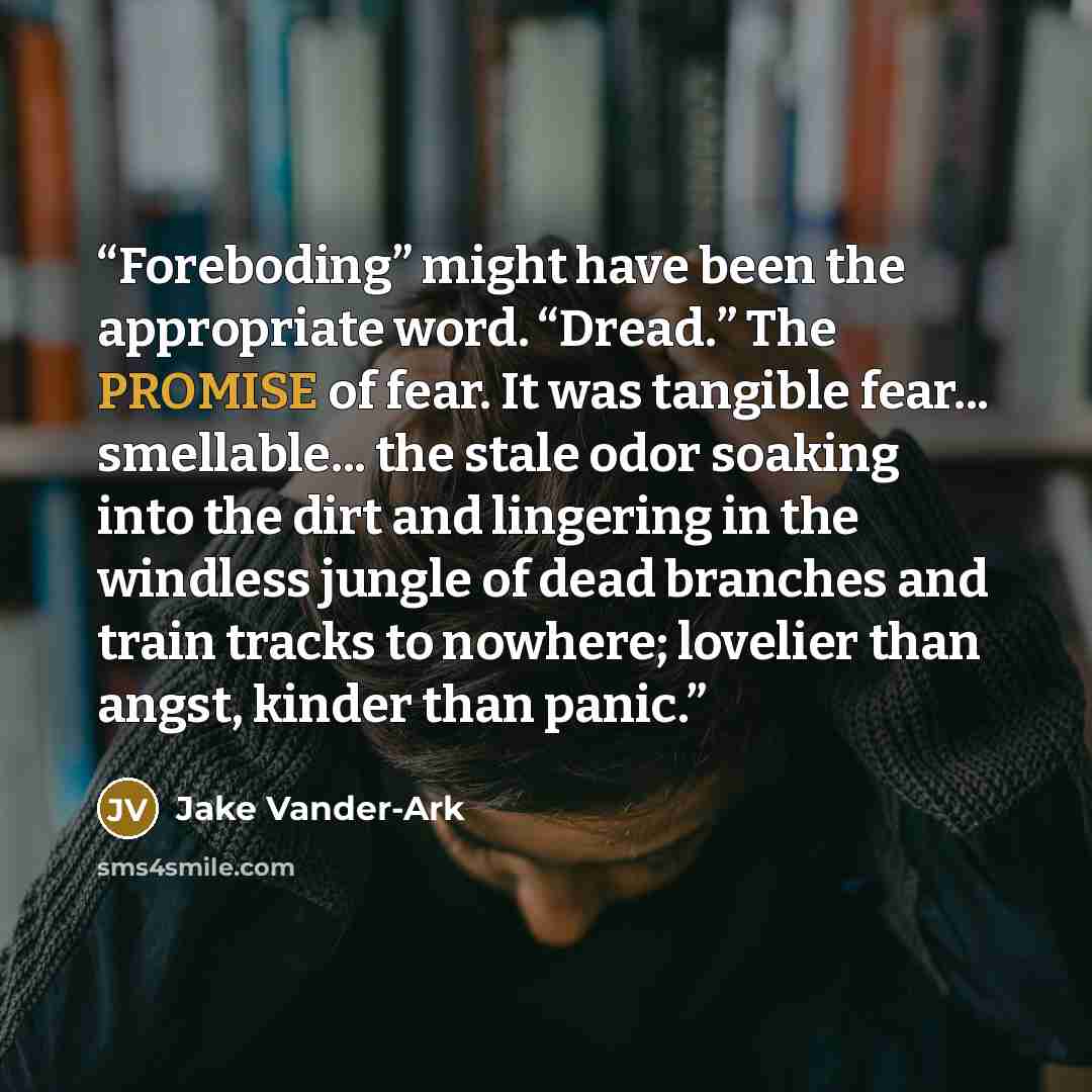 “Foreboding” might have been the appropriate word. “Dread.” The PROMISE of fear. It was tangible fear... smellable... the stale odor soaking into the dirt and lingering in the windless jungle of dead branches and train tracks to nowhere; lovelier than angst, kinder than panic.” quote by Jake Vander-Ark
