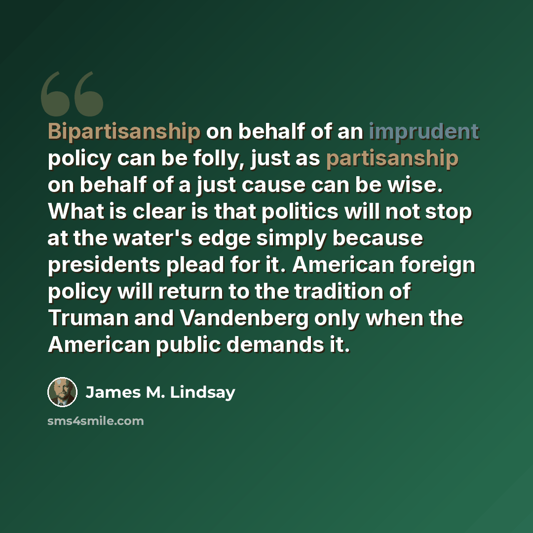 “Bipartisanship on behalf of an imprudent policy can be folly, just as partisanship on behalf of a just cause can be wise. What is clear is that politics will not stop at the water's edge simply because presidents plead for it. American foreign policy will return to the tradition of Truman and…” quote by James M. Lindsay