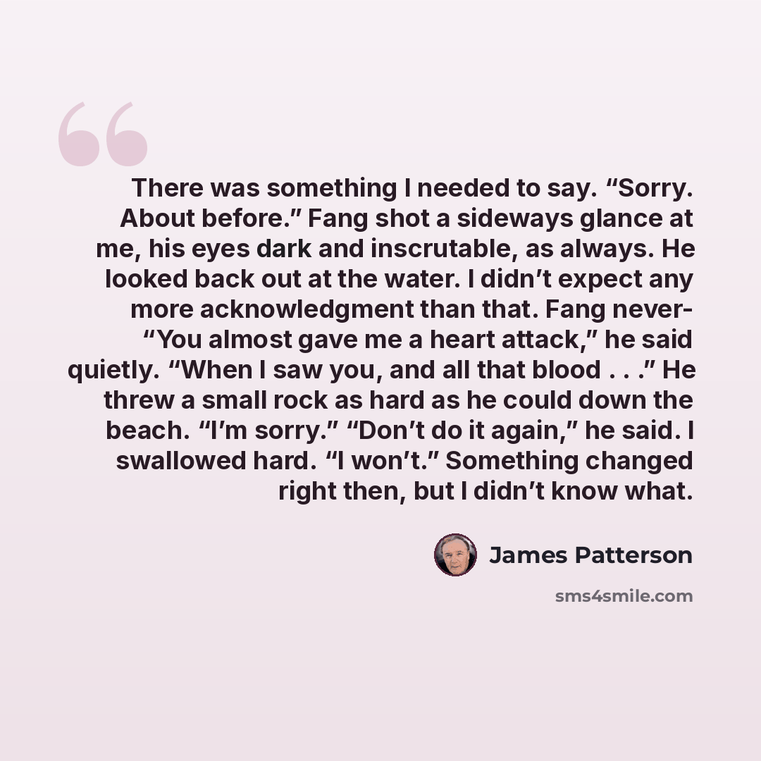 “There was something I needed to say. “Sorry. About before.” Fang shot a sideways glance at me, his eyes dark and inscrutable, as always. He looked back out at the water. I didn’t expect any more acknowledgment than that. Fang never- “You almost gave me a heart attack,” he said quietly. “When I saw…” quote by James Patterson