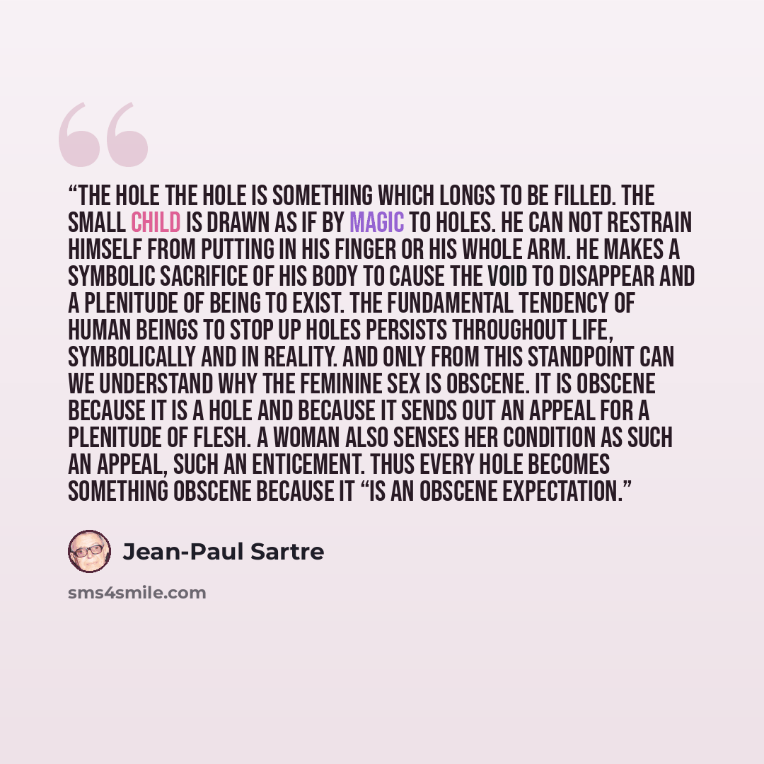 “THE HOLE The hole is something which longs to be filled. The small child is drawn as if by magic to holes. He can not restrain himself from putting in his finger or his whole arm. He makes a symbolic sacrifice of his body to cause the void to disappear and a plenitude of being to exist. The…” quote by Jean-Paul Sartre