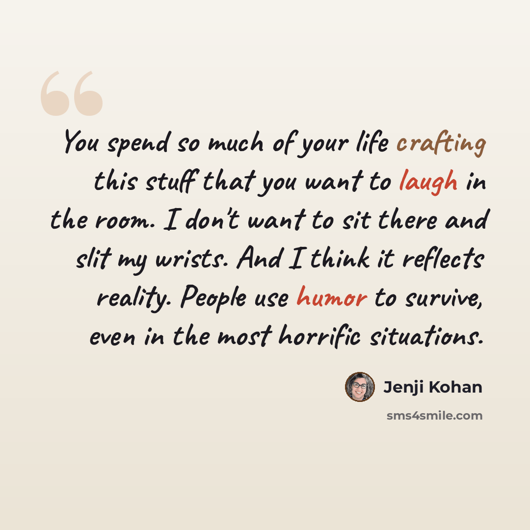 “You spend so much of your life crafting this stuff that you want to laugh in the room. I don't want to sit there and slit my wrists. And I think it reflects reality. People use humor to survive, even in the most horrific situations.” quote by Jenji Kohan