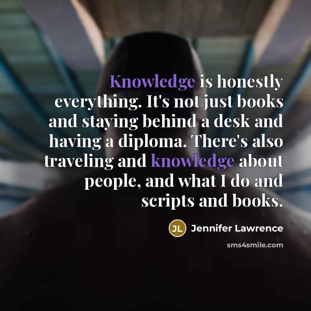 “Knowledge is honestly everything. It's not just books and staying behind a desk and having a diploma. There's also traveling and knowledge about people, and what I do and scripts and books.” quote by Jennifer Lawrence