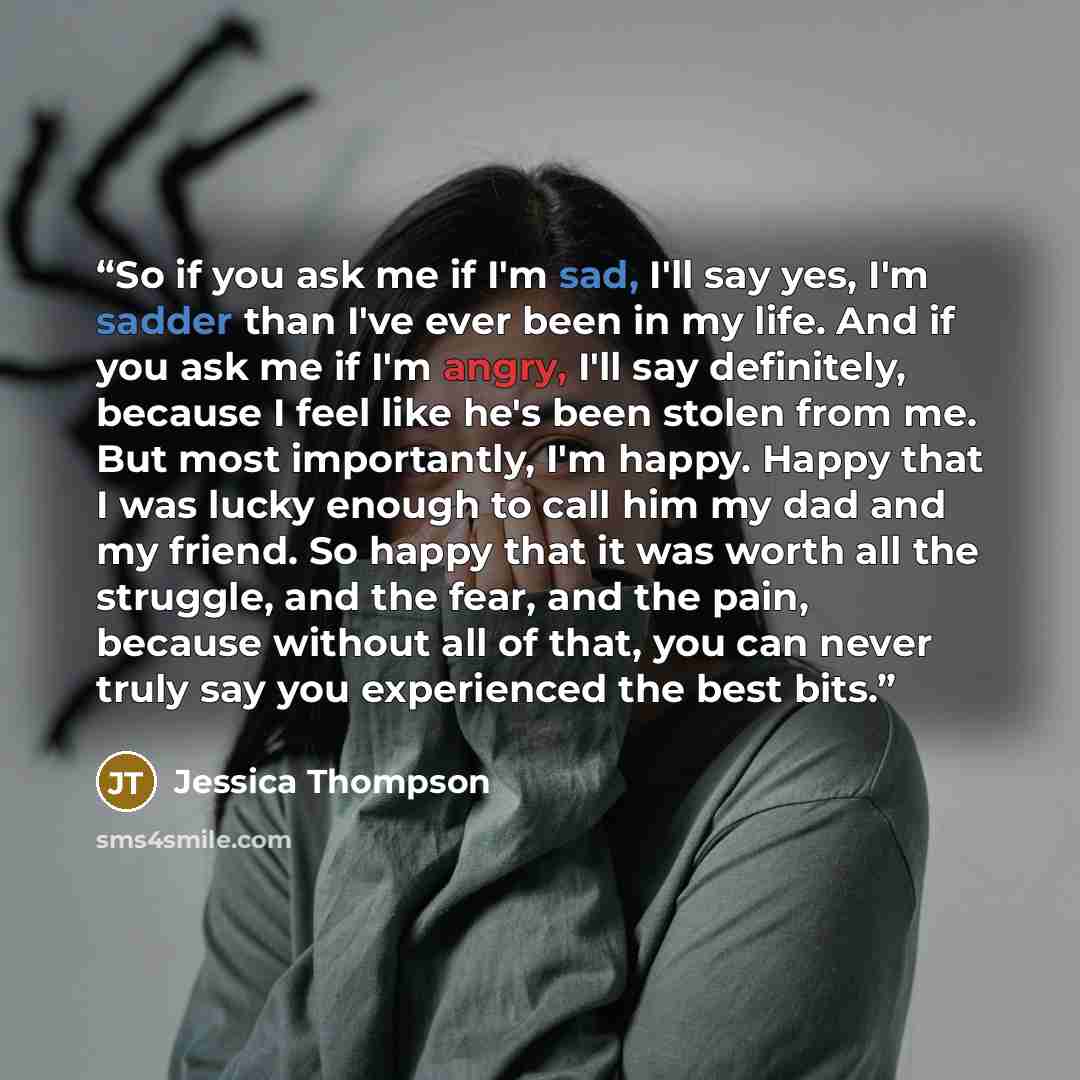 “So if you ask me if I'm sad, I'll say yes, I'm sadder than I've ever been in my life. And if you ask me if I'm angry, I'll say definitely, because I feel like he's been stolen from me. But most importantly, I'm happy. Happy that I was lucky enough to call him my dad and my friend. So happy that it…” quote by Jessica Thompson