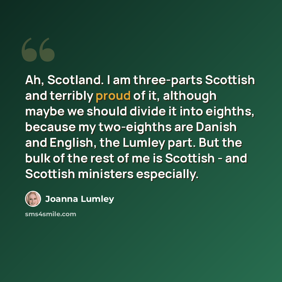 “Ah, Scotland. I am three-parts Scottish and terribly proud of it, although maybe we should divide it into eighths, because my two-eighths are Danish and English, the Lumley part. But the bulk of the rest of me is Scottish - and Scottish ministers especially.” quote by Joanna Lumley
