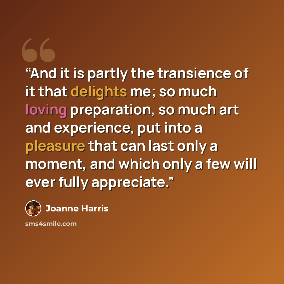 “And it is partly the transience of it that delights me; so much loving preparation, so much art and experience, put into a pleasure that can last only a moment, and which only a few will ever fully appreciate.” quote by Joanne Harris