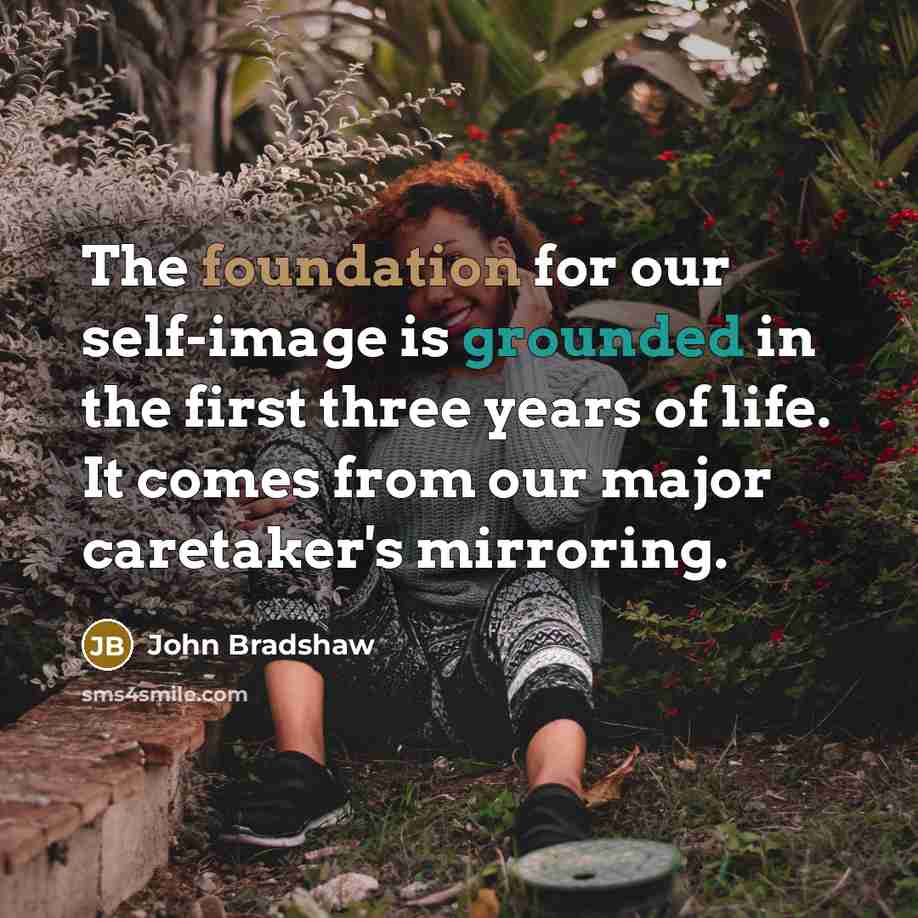 “The foundation for our self-image is grounded in the first three years of life. It comes from our major caretaker's mirroring.” quote by John Bradshaw