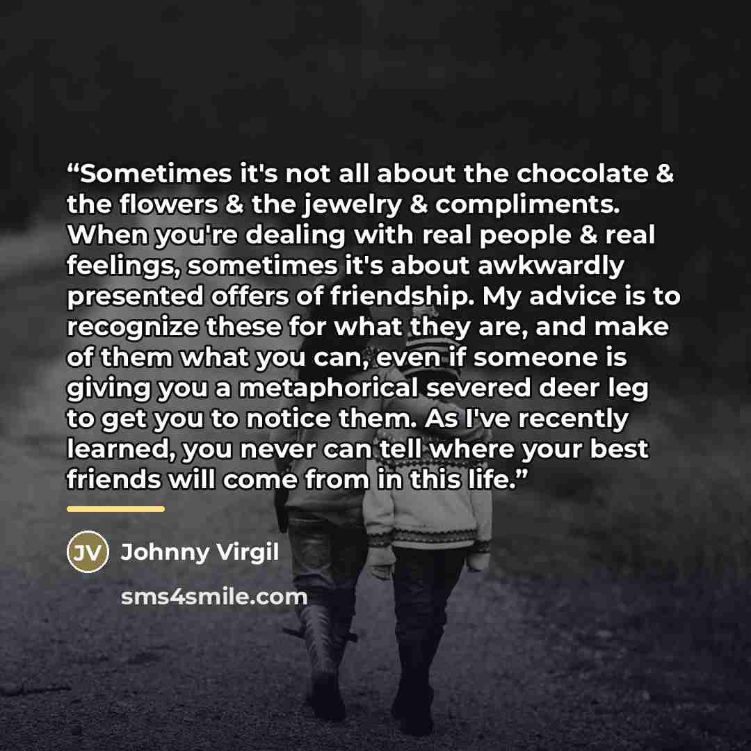 “Sometimes it's not all about the chocolate & the flowers & the jewelry & compliments. When you're dealing with real people & real feelings, sometimes it's about awkwardly presented offers of friendship. My advice is to recognize these for what they are, and make of them what you can, even if…” quote by Johnny Virgil