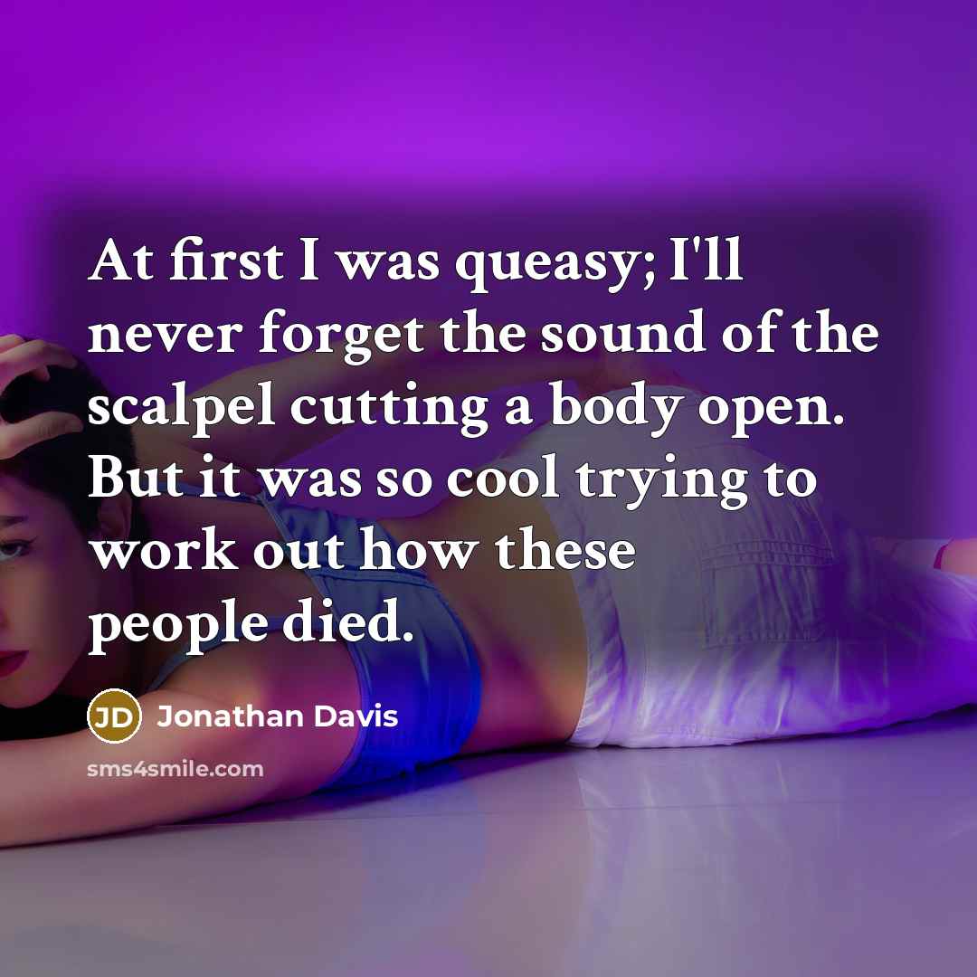 “At first I was queasy; I'll never forget the sound of the scalpel cutting a body open. But it was so cool trying to work out how these people died.” quote by Jonathan Davis