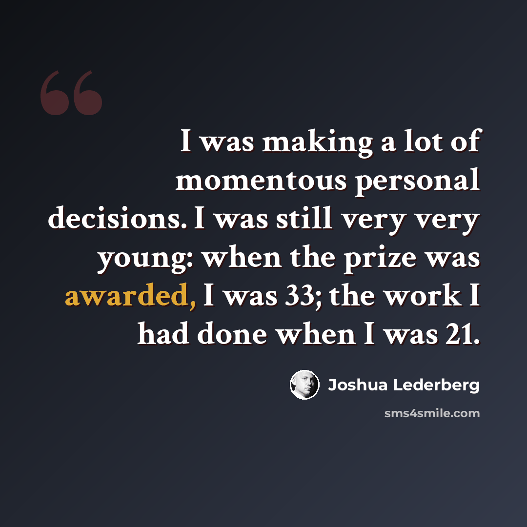 “I was making a lot of momentous personal decisions. I was still very very young: when the prize was awarded, I was 33; the work I had done when I was 21.” quote by Joshua Lederberg