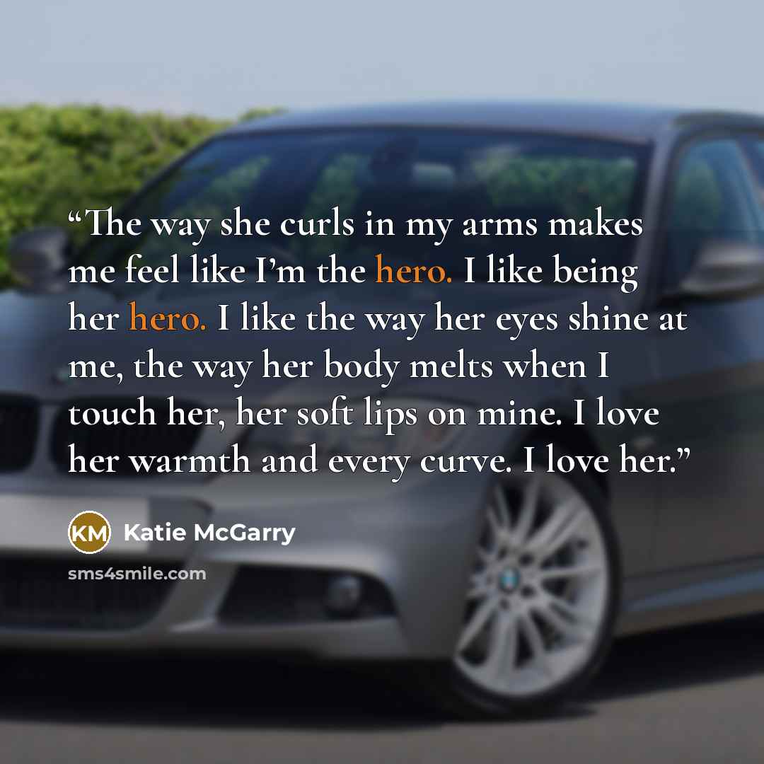 “The way she curls in my arms makes me feel like I’m the hero. I like being her hero. I like the way her eyes shine at me, the way her body melts when I touch her, her soft lips on mine. I love her warmth and every curve. I love her.” quote by Katie McGarry