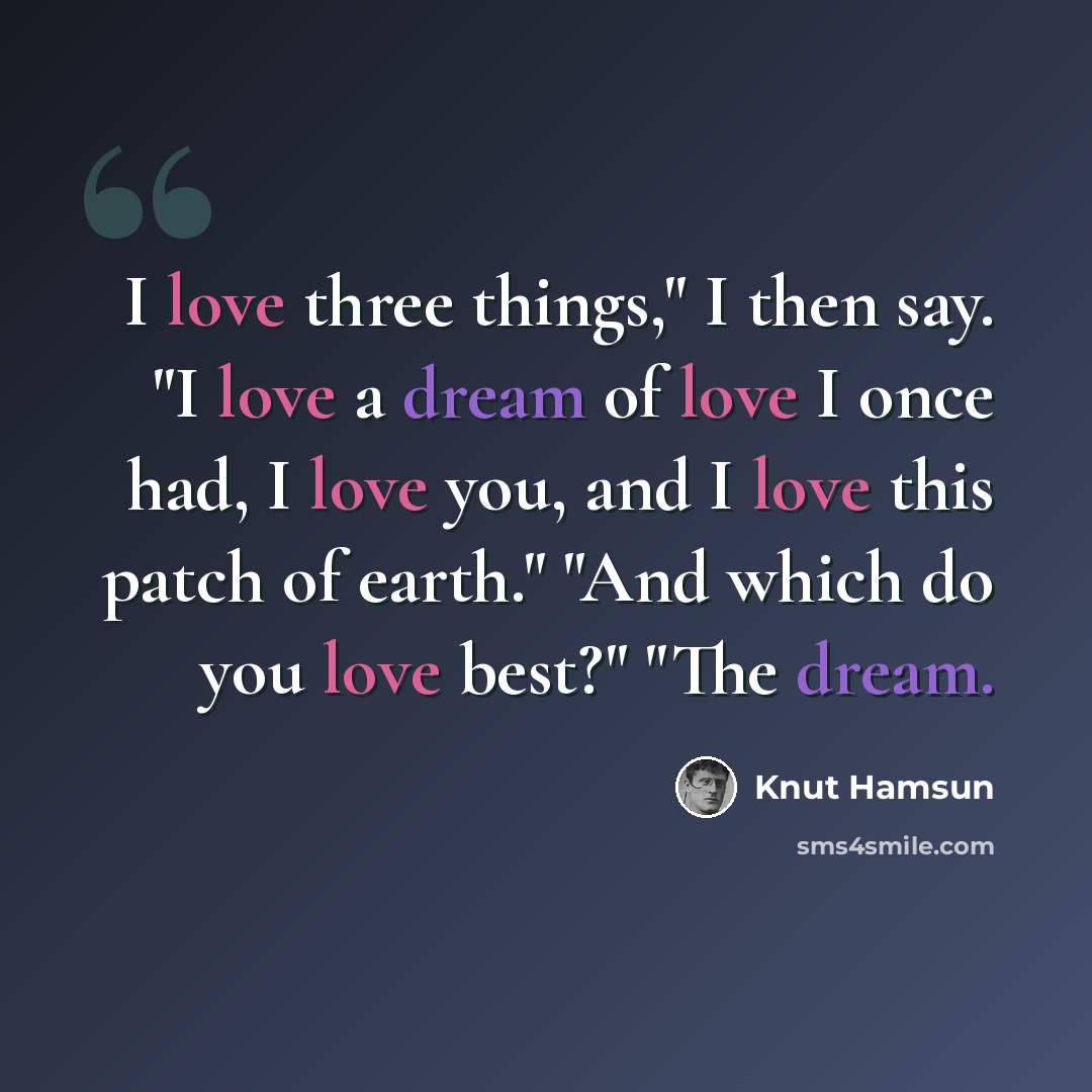 “I love three things," I then say. "I love a dream of love I once had, I love you, and I love this patch of earth." "And which do you love best?" "The dream.” quote by Knut Hamsun