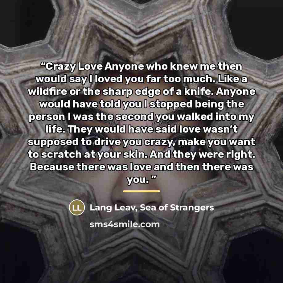 “Crazy Love Anyone who knew me then would say I loved you far too much. Like a wildfire or the sharp edge of a knife. Anyone would have told you I stopped being the person I was the second you walked into my life. They would have said love wasn’t supposed to drive you crazy, make you want to…” quote by Lang Leav, Sea of Strangers