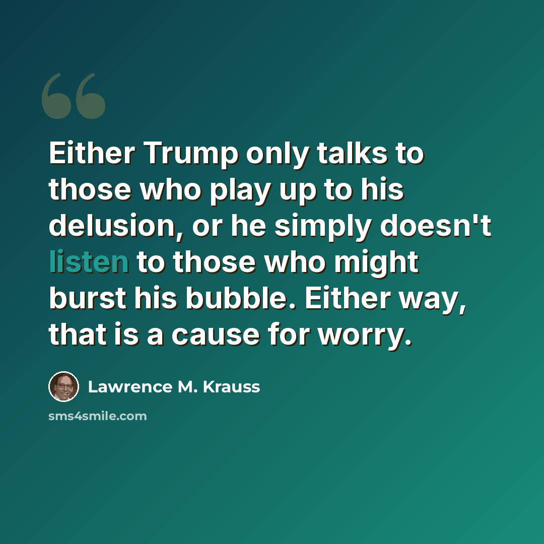 “Either Trump only talks to those who play up to his delusion, or he simply doesn't listen to those who might burst his bubble. Either way, that is a cause for worry.” quote by Lawrence M. Krauss