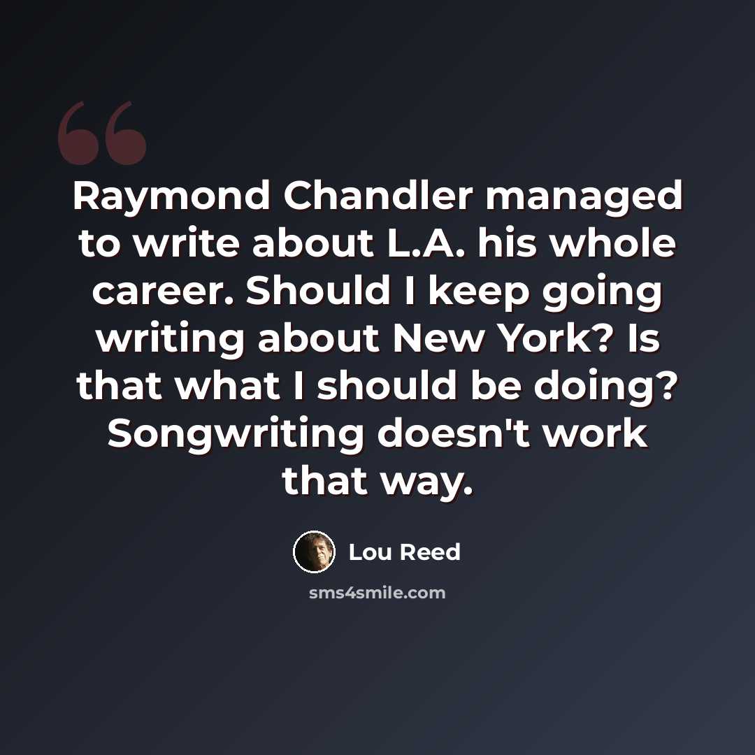 “Raymond Chandler managed to write about L.A. his whole career. Should I keep going writing about New York? Is that what I should be doing? Songwriting doesn't work that way.” quote by Lou Reed