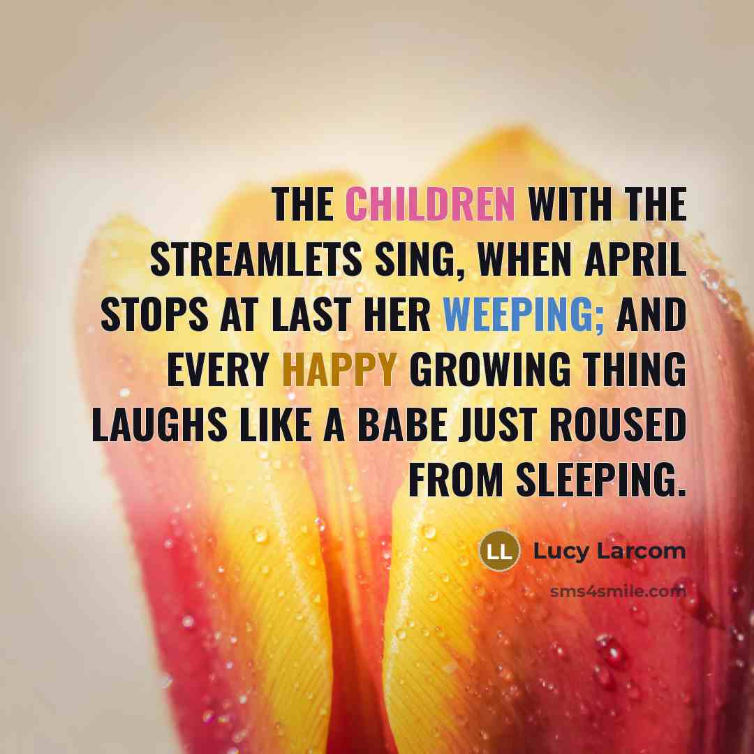 “The children with the streamlets sing, When April stops at last her weeping; And every happy growing thing Laughs like a babe just roused from sleeping.” quote by Lucy Larcom