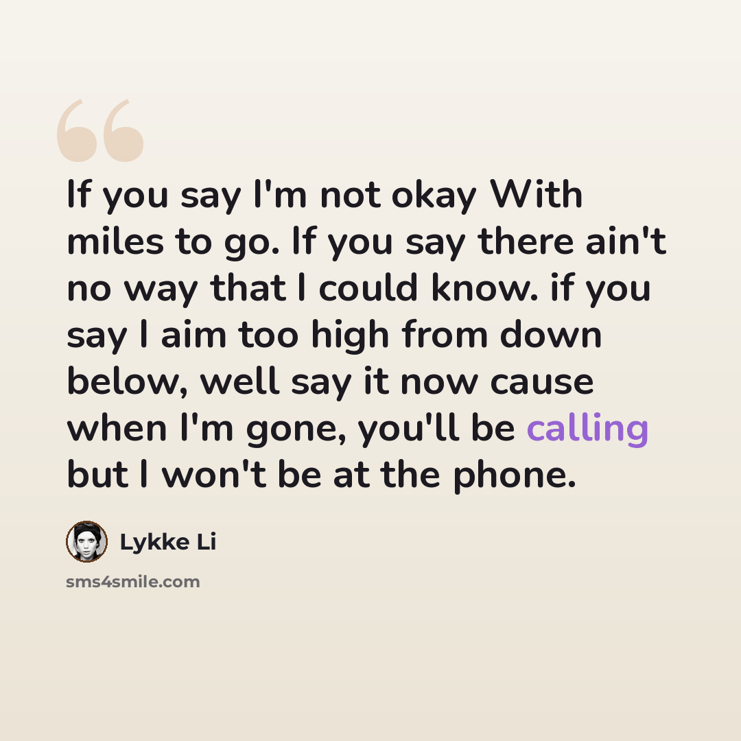 “If you say I'm not okay With miles to go. If you say there ain't no way that I could know. if you say I aim too high from down below, well say it now cause when I'm gone, you'll be calling but I won't be at the phone.” quote by Lykke Li