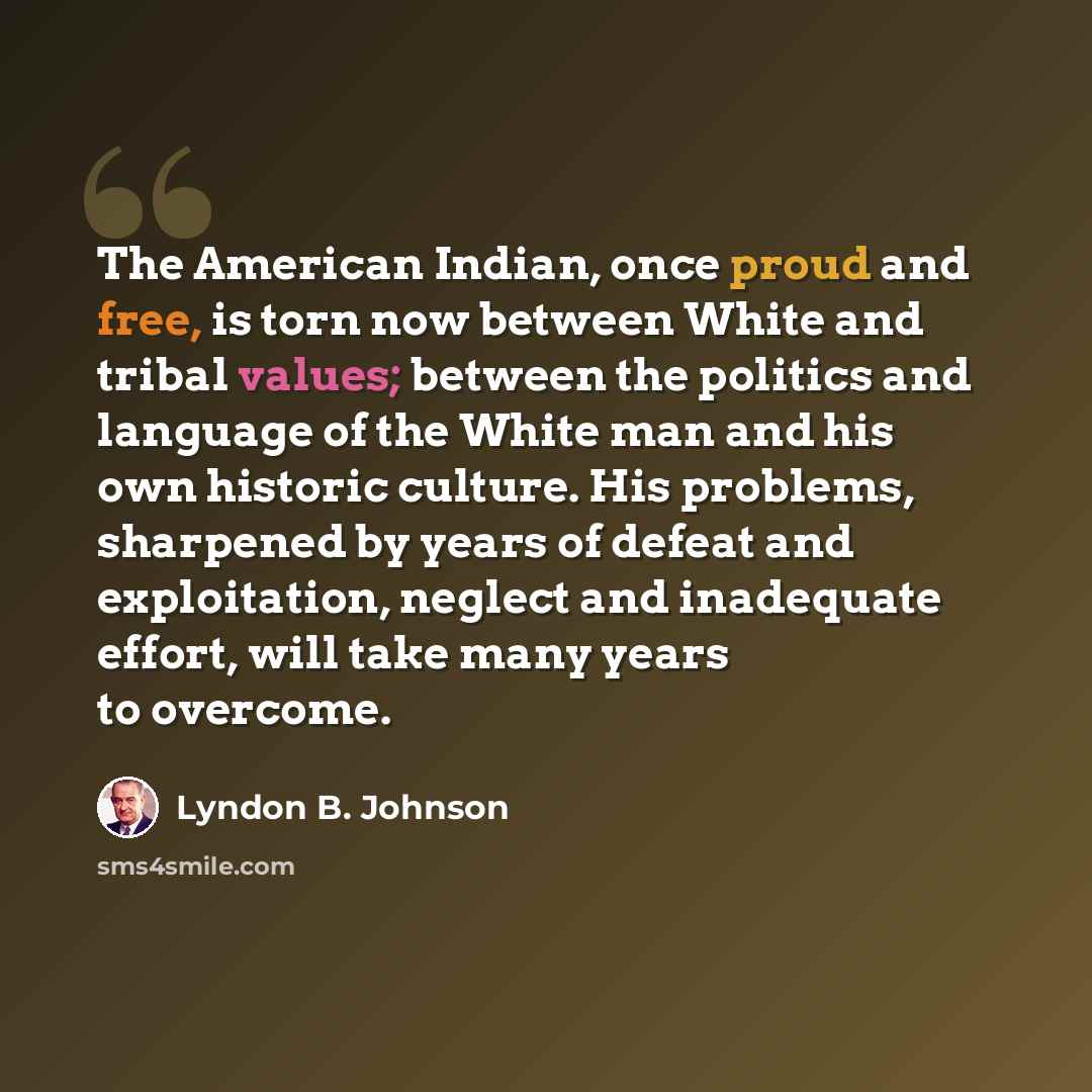 “The American Indian, once proud and free, is torn now between White and tribal values; between the politics and language of the White man and his own historic culture. His problems, sharpened by years of defeat and exploitation, neglect and inadequate effort, will take many years to overcome.” quote by Lyndon B. Johnson