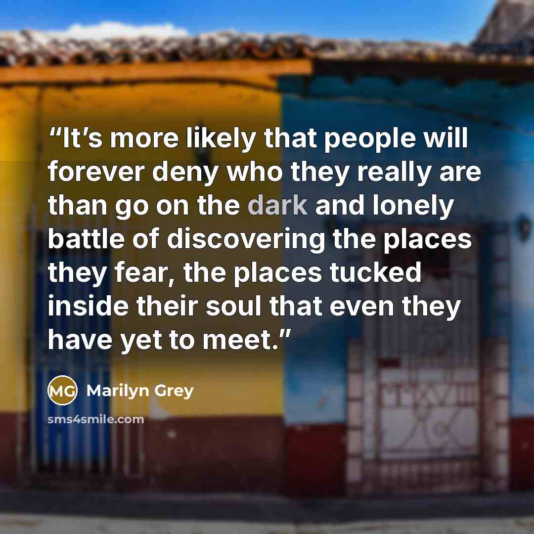 “It’s more likely that people will forever deny who they really are than go on the dark and lonely battle of discovering the places they fear, the places tucked inside their soul that even they have yet to meet.” quote by Marilyn Grey