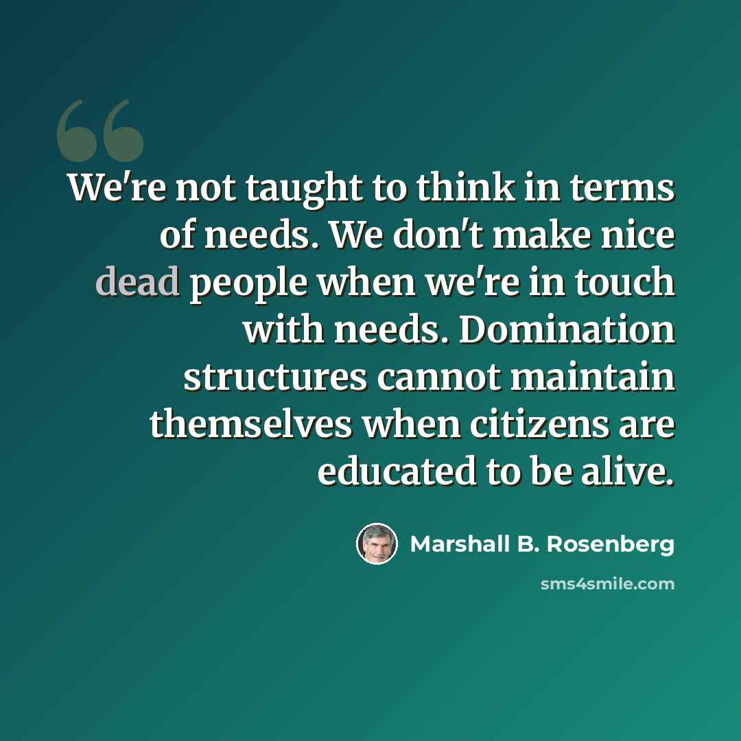 “We're not taught to think in terms of needs. We don't make nice dead people when we're in touch with needs. Domination structures cannot maintain themselves when citizens are educated to be alive.” quote by Marshall B. Rosenberg
