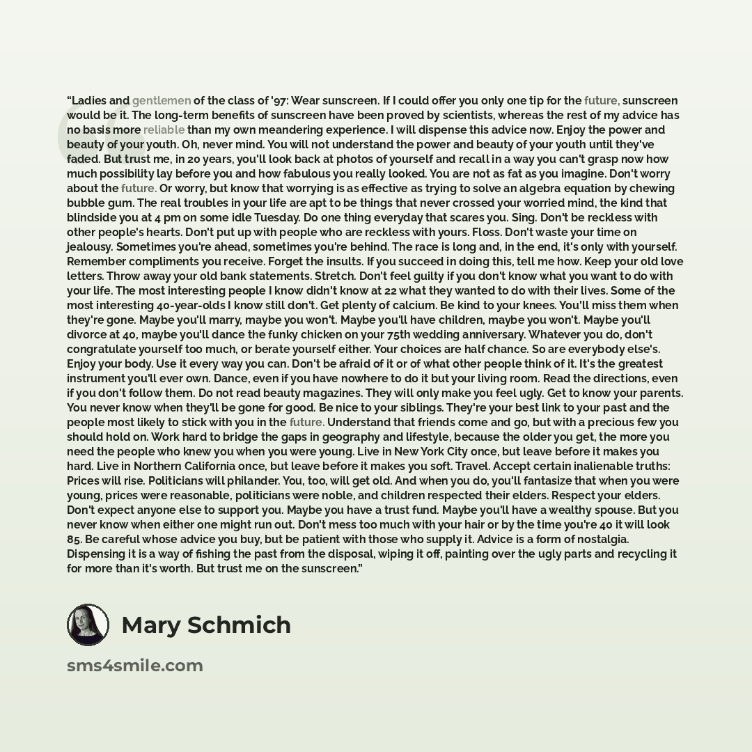 “Ladies and gentlemen of the class of '97: Wear sunscreen. If I could offer you only one tip for the future, sunscreen would be it. The long-term benefits of sunscreen have been proved by scientists, whereas the rest of my advice has no basis more reliable than my own meandering experience. I will…” quote by Mary Schmich