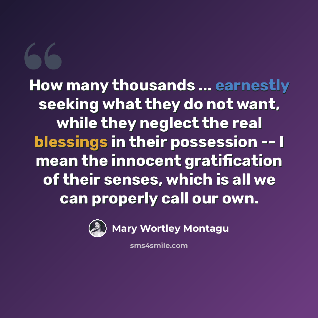 “How many thousands ... earnestly seeking what they do not want, while they neglect the real blessings in their possession -- I mean the innocent gratification of their senses, which is all we can properly call our own.” quote by Mary Wortley Montagu