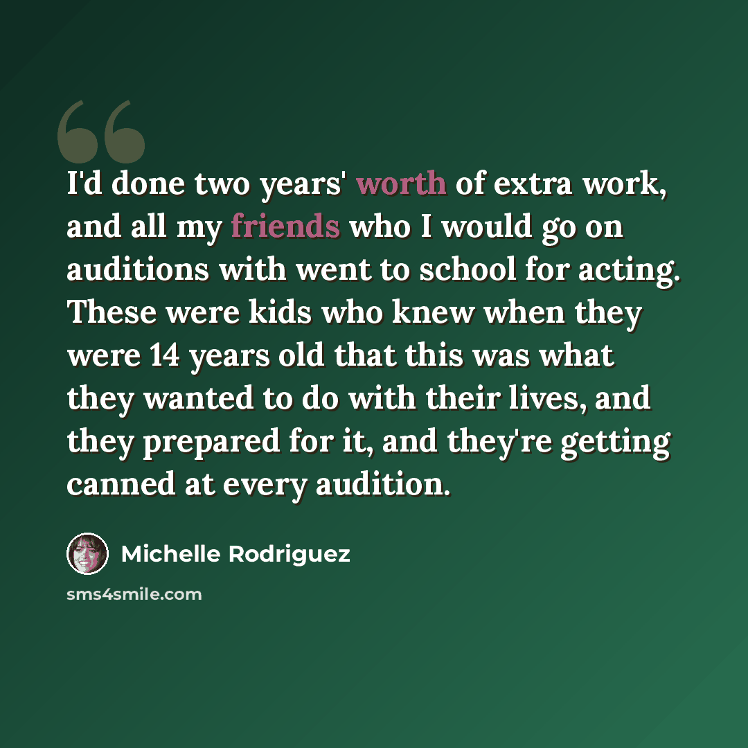 “I'd done two years' worth of extra work, and all my friends who I would go on auditions with went to school for acting. These were kids who knew when they were 14 years old that this was what they wanted to do with their lives, and they prepared for it, and they're getting canned at every audition.” quote by Michelle Rodriguez