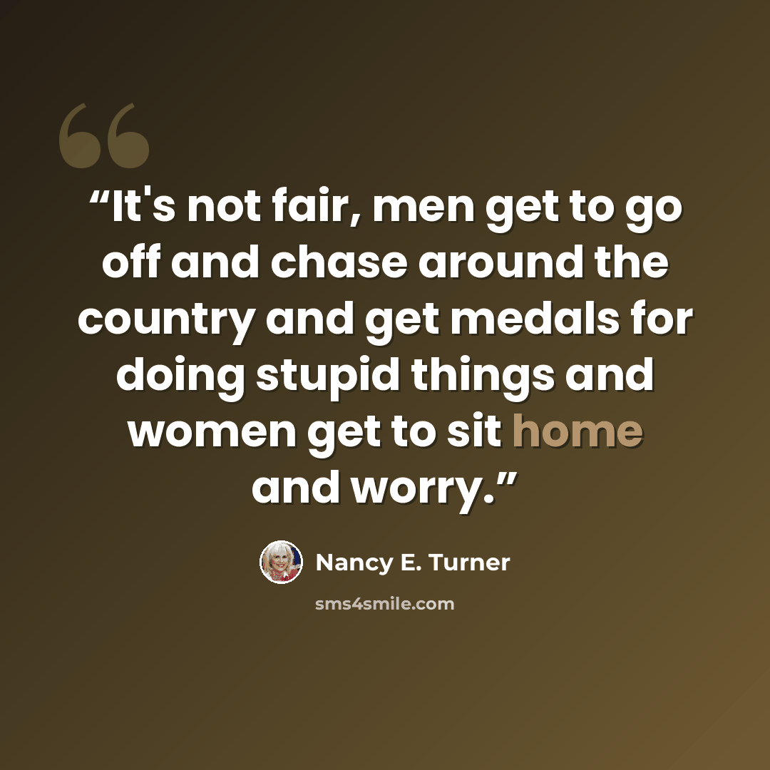 “It's not fair, men get to go off and chase around the country and get medals for doing stupid things and women get to sit home and worry.” quote by Nancy E. Turner