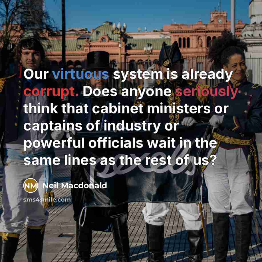 “Our virtuous system is already corrupt. Does anyone seriously think that cabinet ministers or captains of industry or powerful officials wait in the same lines as the rest of us?” quote by Neil Macdonald