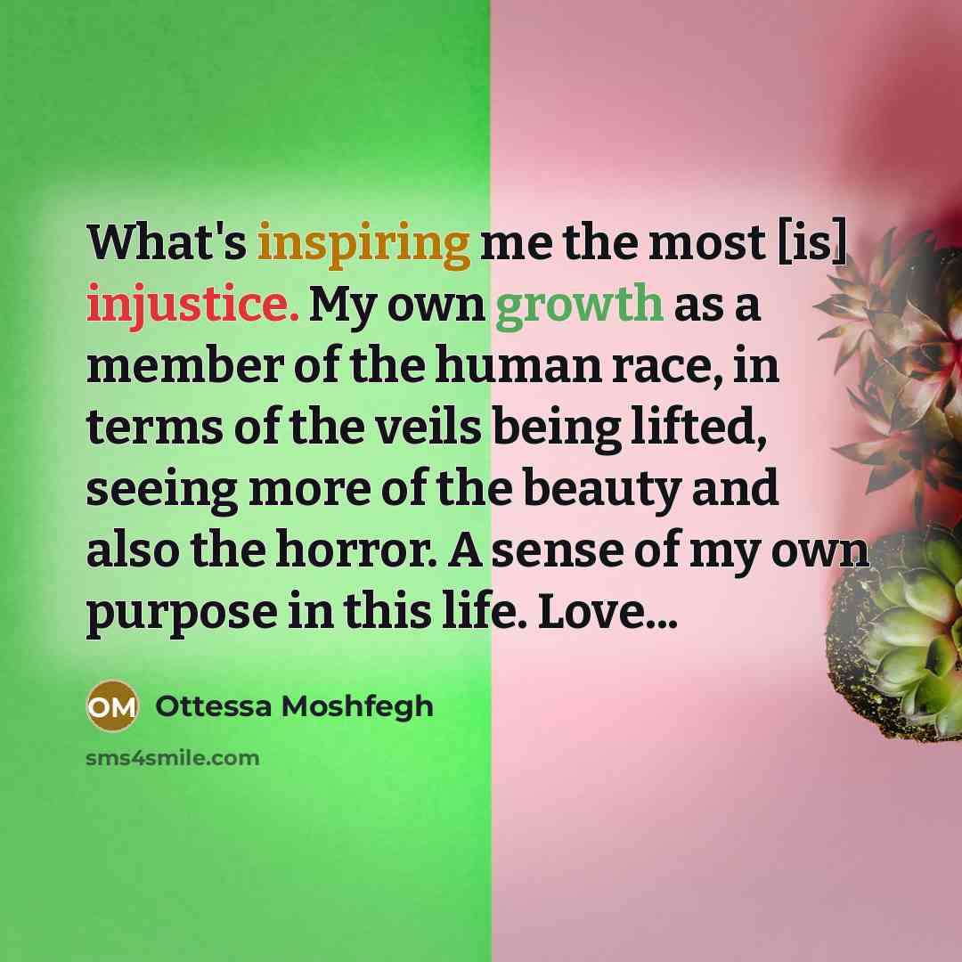 “What's inspiring me the most [is] injustice. My own growth as a member of the human race, in terms of the veils being lifted, seeing more of the beauty and also the horror. A sense of my own purpose in this life. Love...” quote by Ottessa Moshfegh