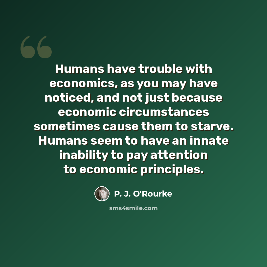 “Humans have trouble with economics, as you may have noticed, and not just because economic circumstances sometimes cause them to starve. Humans seem to have an innate inability to pay attention to economic principles.” quote by P. J. O'Rourke