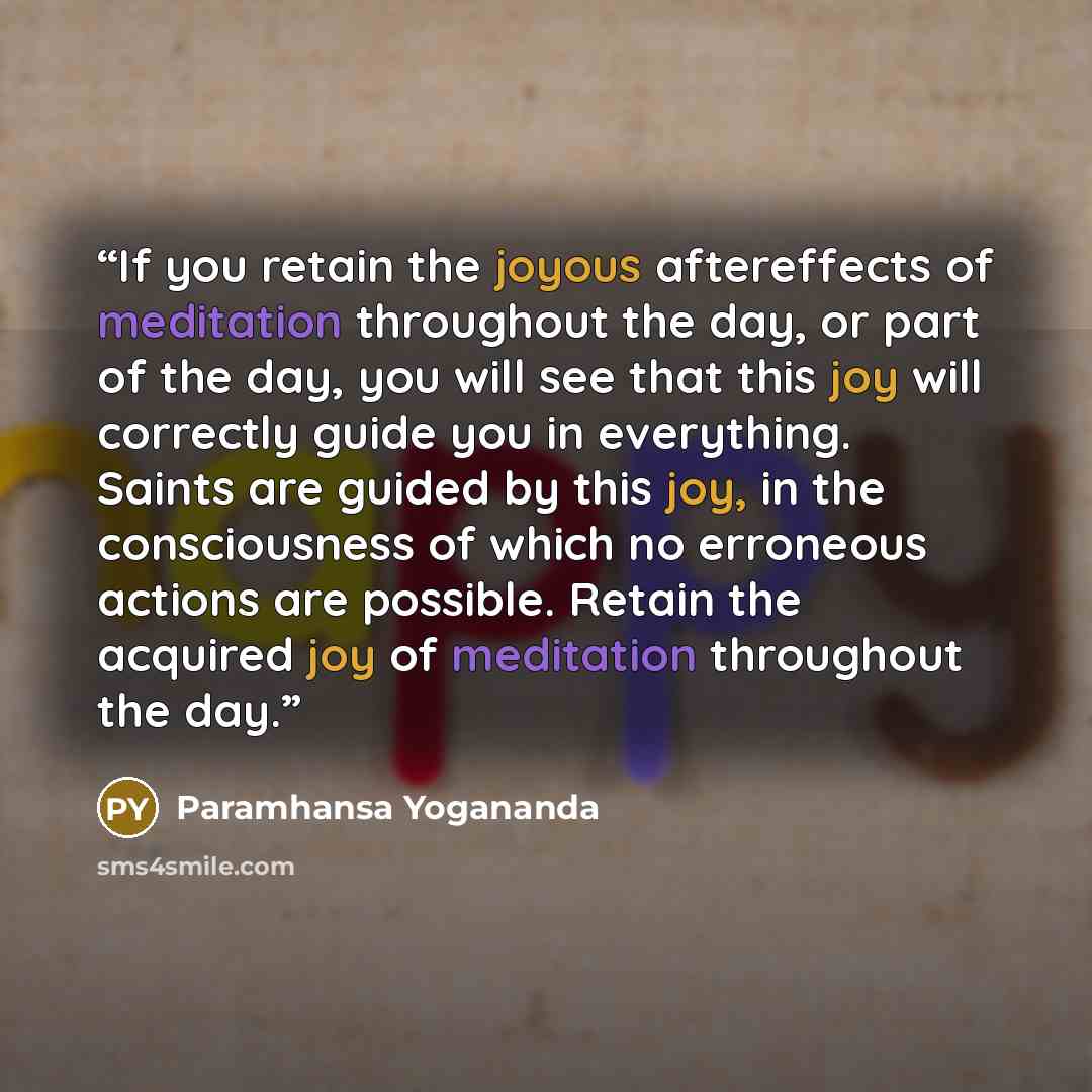 “If you retain the joyous aftereffects of meditation throughout the day, or part of the day, you will see that this joy will correctly guide you in everything. Saints are guided by this joy, in the consciousness of which no erroneous actions are possible. Retain the acquired joy of meditation…” quote by Paramhansa Yogananda