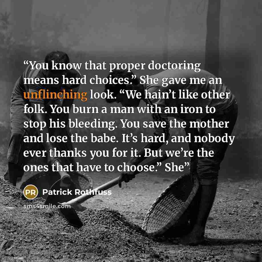 “You know that proper doctoring means hard choices.” She gave me an unflinching look. “We hain’t like other folk. You burn a man with an iron to stop his bleeding. You save the mother and lose the babe. It’s hard, and nobody ever thanks you for it. But we’re the ones that have to choose.” She” quote by Patrick Rothfuss