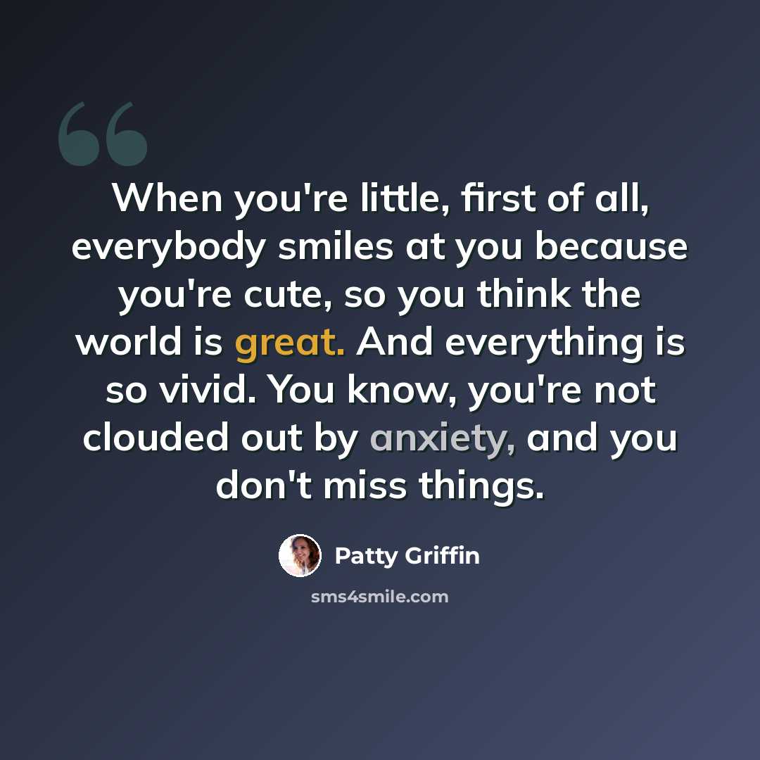 “When you're little, first of all, everybody smiles at you because you're cute, so you think the world is great. And everything is so vivid. You know, you're not clouded out by anxiety, and you don't miss things.” quote by Patty Griffin