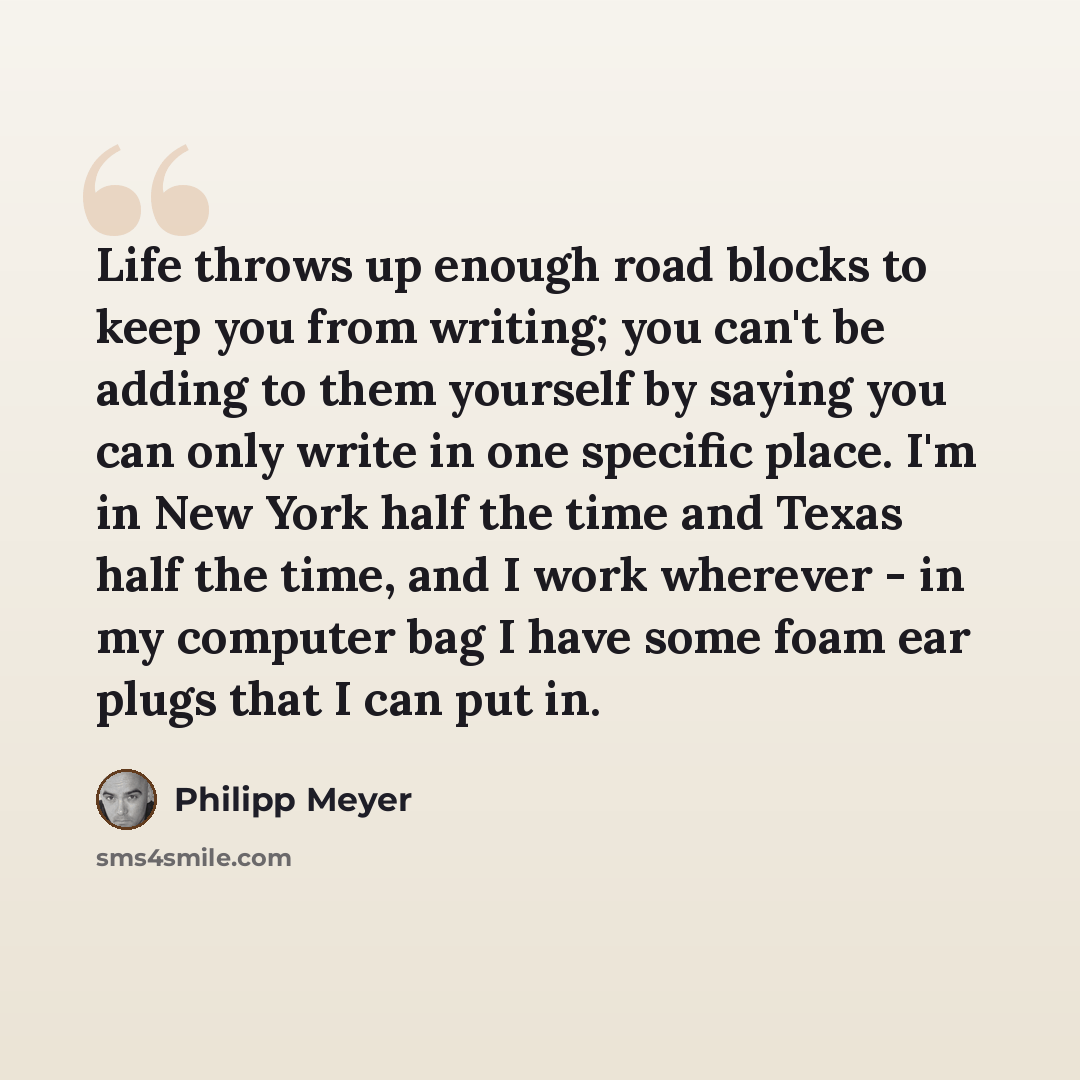 “Life throws up enough road blocks to keep you from writing; you can't be adding to them yourself by saying you can only write in one specific place. I'm in New York half the time and Texas half the time, and I work wherever - in my computer bag I have some foam ear plugs that I can put in.” quote by Philipp Meyer