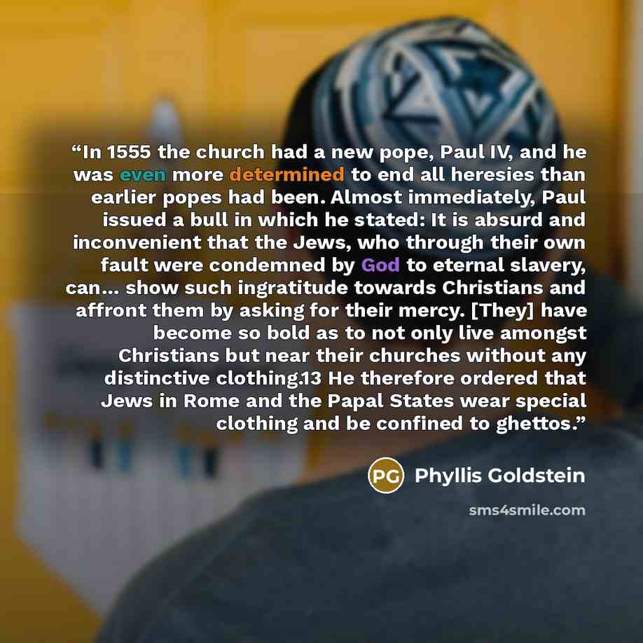 “In 1555 the church had a new pope, Paul IV, and he was even more determined to end all heresies than earlier popes had been. Almost immediately, Paul issued a bull in which he stated: It is absurd and inconvenient that the Jews, who through their own fault were condemned by God to eternal slavery…” quote by Phyllis Goldstein