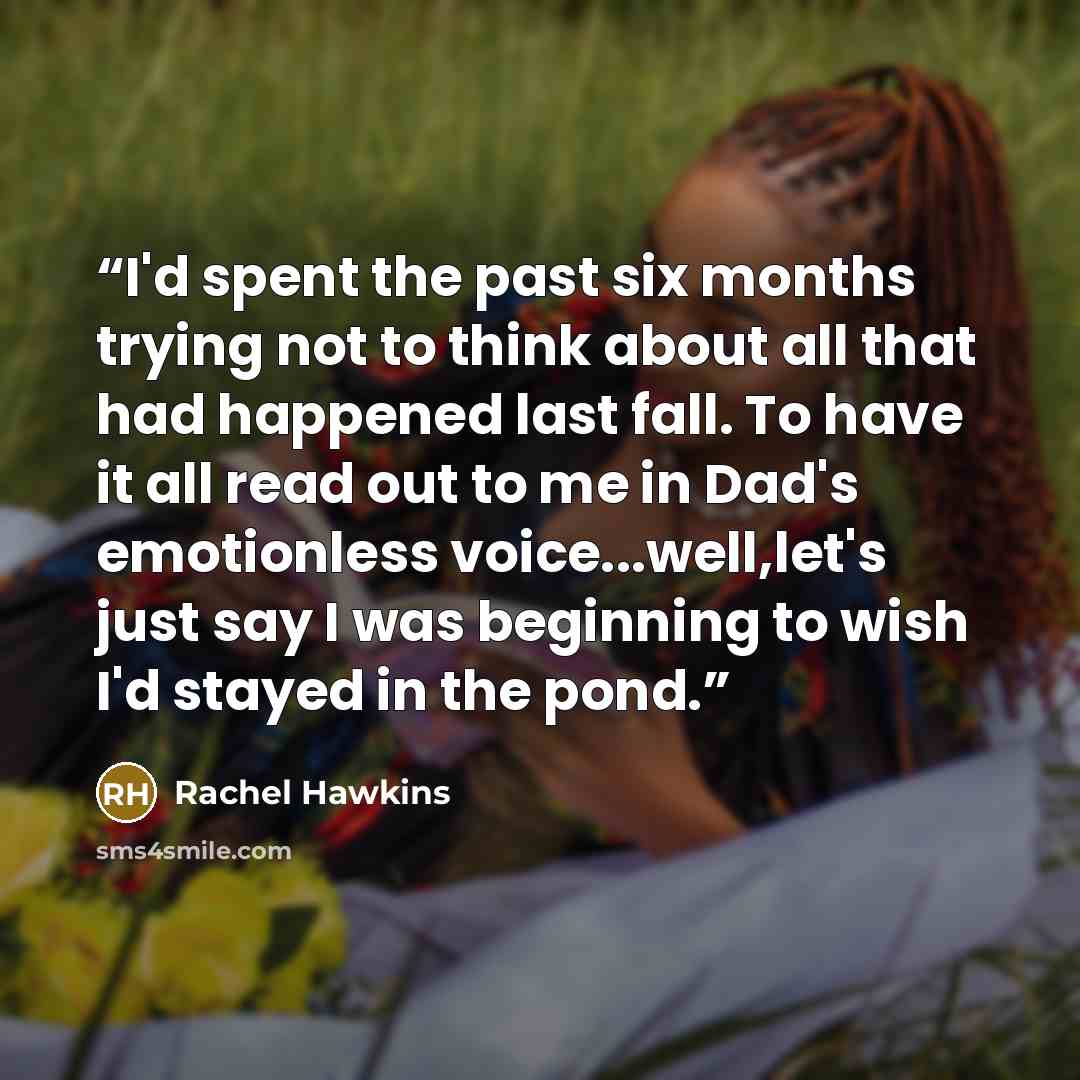 “I'd spent the past six months trying not to think about all that had happened last fall. To have it all read out to me in Dad's emotionless voice...well,let's just say I was beginning to wish I'd stayed in the pond.” quote by Rachel Hawkins