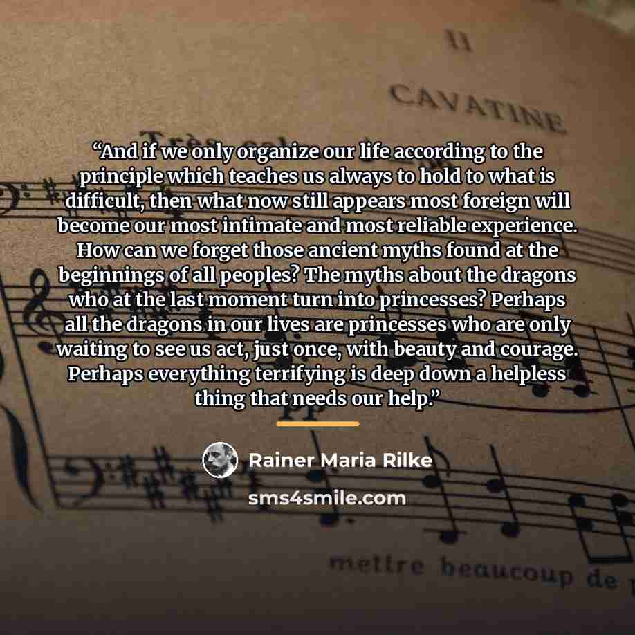 “And if we only organize our life according to the principle which teaches us always to hold to what is difficult, then what now still appears most foreign will become our most intimate and most reliable experience. How can we forget those ancient myths found at the beginnings of all peoples? The…” quote by Rainer Maria Rilke