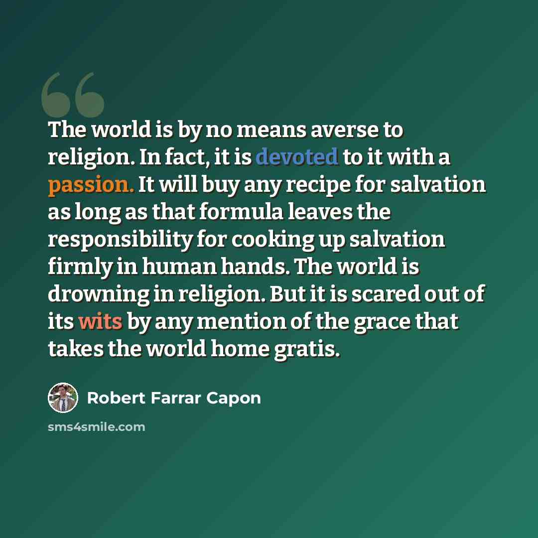“The world is by no means averse to religion. In fact, it is devoted to it with a passion. It will buy any recipe for salvation as long as that formula leaves the responsibility for cooking up salvation firmly in human hands. The world is drowning in religion. But it is scared out of its wits by…” quote by Robert Farrar Capon