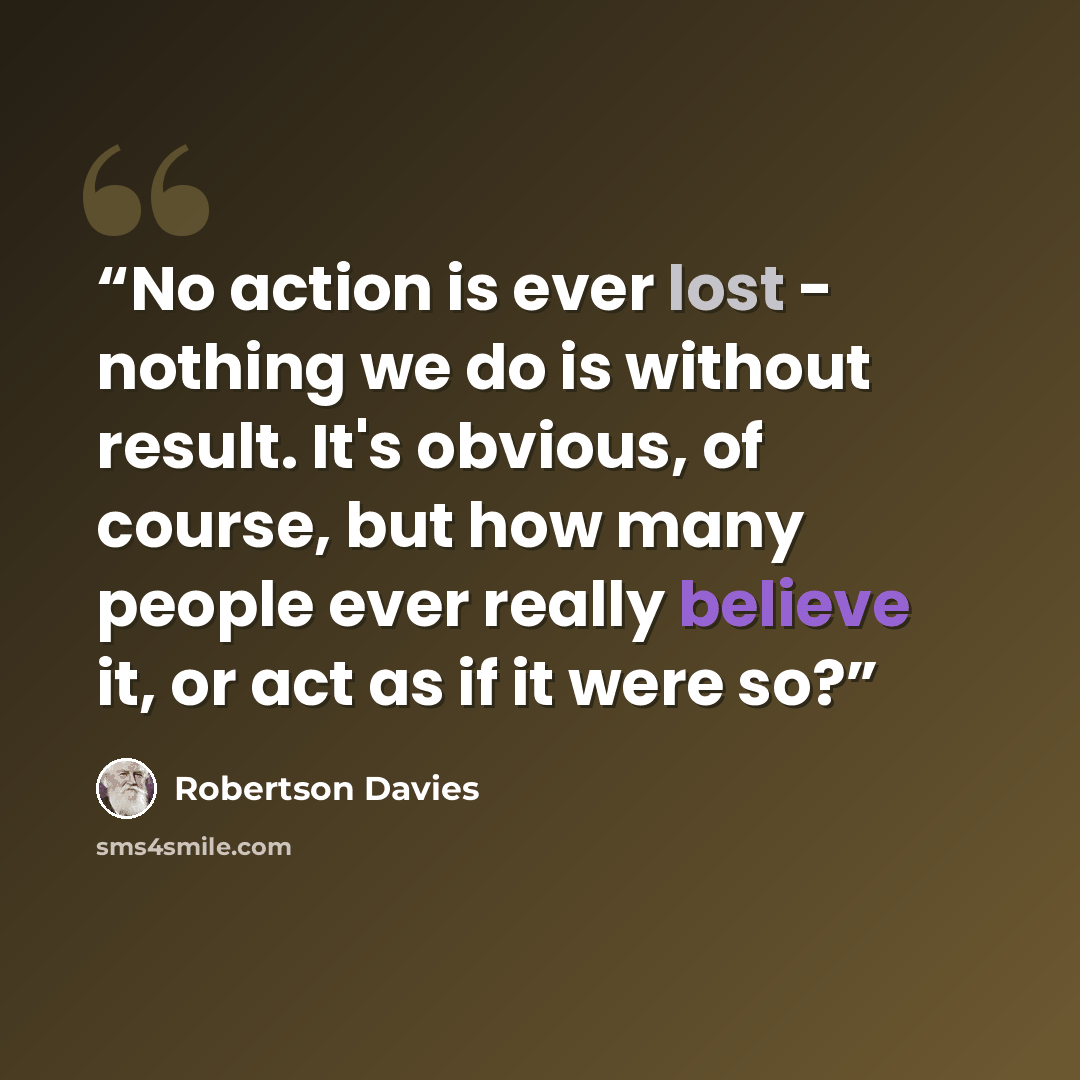 “No action is ever lost - nothing we do is without result. It's obvious, of course, but how many people ever really believe it, or act as if it were so?” quote by Robertson Davies