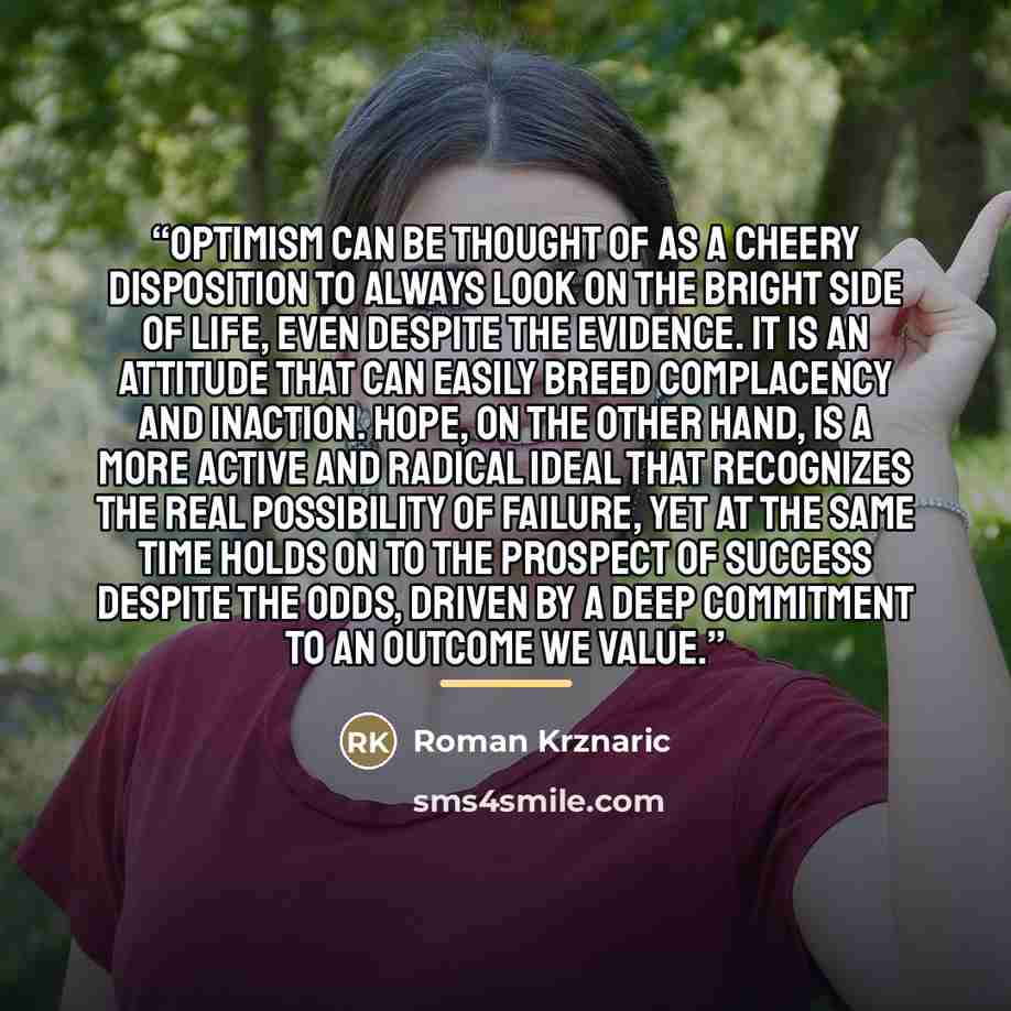 “Optimism can be thought of as a cheery disposition to always look on the bright side of life, even despite the evidence. It is an attitude that can easily breed complacency and inaction. Hope, on the other hand, is a more active and radical ideal that recognizes the real possibility of failure…” quote by Roman Krznaric